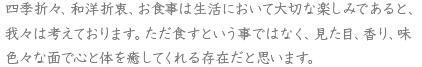 四季折々、和洋折衷、お食事は生活において大切な楽しみであると、我々は考えております。ただ食すという事ではなく、見た目、香り、味色々な面で心と体を癒してくれる存在だと思います。