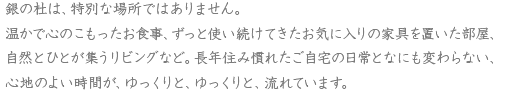 銀の杜は、特別な場所ではありません。温かで心のこもったお食事、ずっと使い続けてきたお気に入りの家具を置いた部屋、自然とひとが集うリビングなど。長年住み慣れたご自宅の日常となにも変わらない、心地のよい時間が、ゆっくりと、ゆっくりと、流れています。